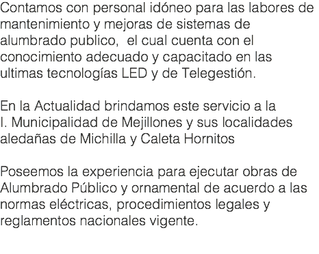 Contamos con personal idóneo para las labores de mantenimiento y mejoras de sistemas de alumbrado publico, el cual cuenta con el conocimiento adecuado y capacitado en las ultimas tecnologías LED y de Telegestión. En la Actualidad brindamos este servicio a la I. Municipalidad de Mejillones y sus localidades aledañas de Michilla y Caleta Hornitos Poseemos la experiencia para ejecutar obras de Alumbrado Público y ornamental de acuerdo a las normas eléctricas, procedimientos legales y reglamentos nacionales vigente.