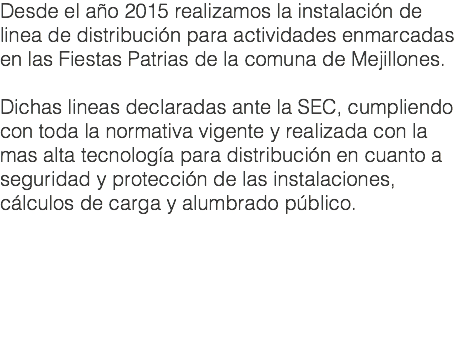 Desde el año 2015 realizamos la instalación de linea de distribución para actividades enmarcadas en las Fiestas Patrias de la comuna de Mejillones. Dichas lineas declaradas ante la SEC, cumpliendo con toda la normativa vigente y realizada con la mas alta tecnología para distribución en cuanto a seguridad y protección de las instalaciones, cálculos de carga y alumbrado público.